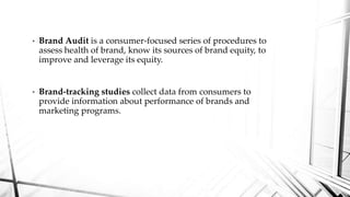 • Brand Audit is a consumer-focused series of procedures to
assess health of brand, know its sources of brand equity, to
improve and leverage its equity.
• Brand-tracking studies collect data from consumers to
provide information about performance of brands and
marketing programs.
 