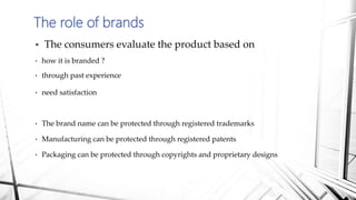  The consumers evaluate the product based on
• how it is branded ?
• through past experience
• need satisfaction
• The brand name can be protected through registered trademarks
• Manufacturing can be protected through registered patents
• Packaging can be protected through copyrights and proprietary designs
The role of brands
 