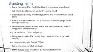  Brand Extension: Uses Established brand to introduce a new brand
 Sub Brand: Combine new brand with existing brand
 Parent Brand: Existing brand that give birth to a brand extension or sub-
brand
 Family Brand:Parent brand that is associated with multiple products
through extensions
 Line extension: parent brand covers a new product within a product
categories it currently serves
e.g. coca-cola diet , Bisleri, colgate etc.
 Category extension : Use existing brand name to different product
category
e.g. colgate toothbrush, Godrej, ITC etc.
 Brand line: coverage of all products
 Brand mix: set of all brand lines made available to buyers
Branding Terms
 
