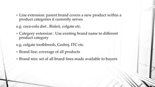  Line extension: parent brand covers a new product within a
product categories it currently serves
e.g. coca-cola diet , Bisleri, colgate etc.
 Category extension : Use existing brand name to different
product category
e.g. colgate toothbrush, Godrej, ITC etc.
 Brand line: coverage of all products
 Brand mix: set of all brand lines made available to buyers
 