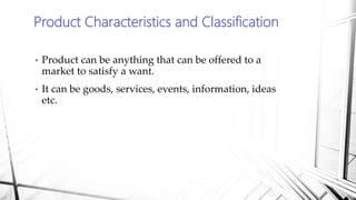 • Product can be anything that can be offered to a
market to satisfy a want.
• It can be goods, services, events, information, ideas
etc.
Product Characteristics and Classification
 