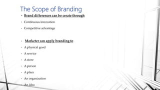  Brand differences can be create through
• Continuous innovation
• Competitive advantage
• Marketer can apply branding to
• A physical good
• A service
• A store
• A person
• A place
• An organization
• An idea
The Scope of Branding
 