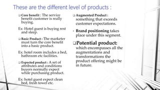 These are the different level of products :
 Core benefit : The service
benefit customer is really
buying.
Ex: Hotel guest is buying rest
and sleep.
 Basic Product : The marketer
must turn the core benefit
into a basic product.
Ex: hotel room includes a bed,
bathroom etc facilities.
 Expected product : A set of
attributes and conditions
buyers normally expect
while purchasing product.
Ex: hotel guest expect clean
bed, fresh towel etc.
 Augmented Product :
something that exceeds
customer expectations.
• Brand positioning takes
place under this segment.
Potential product:
which encompasses all the
augmentations and
transformations the
product offering might be
in future.
 