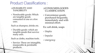 Product Classifications :
DURABILITY AND
TANGIBILITY
 Nondurable goods: Which
are tangible goods
consumed in one or a few
uses.
Such as shampoo, drinks etc.
 Durable goods: which are
tangible goods that survive
many uses.
Such as cloths, machine tools .
 Service: These are intangible,
inseparable & perishable
products.
CONSUMER-GOODS
CLASSIFICATION
 Convenience goods:
purchased frequently,
immediately and with
minimal effort.
Ex: soft drink, soaps
 Staples
 Impulse
 emergency
 