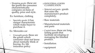  Shopping goods :these are
the goods the consumer
characteristically
compares on basis of
quality, price and style.
Ex: furniture, clothing
 Specialty goods: it has
unique characteristic
which make buyer to
purchase it.
Ex: Mercedes car
 Unsought goods: these are
the goods which
consumer dose not know
about normally think of
buying. Ex: life
insurance policy
 INDUSTRIAL-GOODS
CLASSIFICATION
 Material and parts : goods
that enter the
manufacture’s product
completely.
 Raw materials
 Manufactured materials
and parts
 Capital items: these are long
lasting goods that
facilitate developing or
managing the finished
product.
 Installation
 equipment
 
