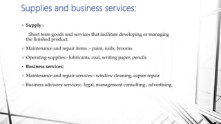  Supply :
Short term goods and services that facilitate developing or managing
the finished product.
 Maintenance and repair items :- paint, nails, brooms
 Operating supplies:- lubricants, coal, writing paper, pencils
 Business services:
 Maintenance and repair services:- window cleaning, copier repair
 Business advisory services:- legal, management consulting , advertising.
Supplies and business services:
 