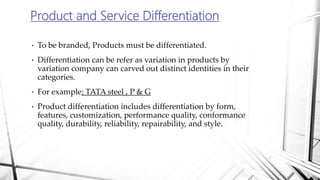 • To be branded, Products must be differentiated.
• Differentiation can be refer as variation in products by
variation company can carved out distinct identities in their
categories.
• For example; TATA steel , P & G
• Product differentiation includes differentiation by form,
features, customization, performance quality, conformance
quality, durability, reliability, repairability, and style.
Product and Service Differentiation
 