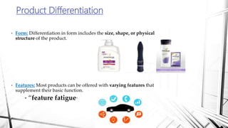 Product Differentiation
• Form: Differentiation in form includes the size, shape, or physical
structure of the product.
• Features: Most products can be offered with varying features that
supplement their basic function.
• “feature fatigue”
 