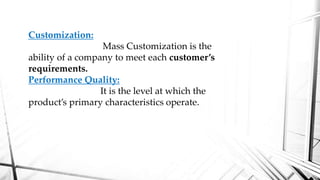 Customization:
Mass Customization is the
ability of a company to meet each customer’s
requirements.
Performance Quality:
It is the level at which the
product’s primary characteristics operate.
 