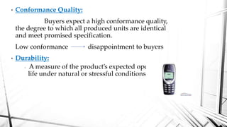 • Conformance Quality:
Buyers expect a high conformance quality,
the degree to which all produced units are identical
and meet promised specification.
Low conformance disappointment to buyers
• Durability:
• A measure of the product’s expected operating
life under natural or stressful conditions.
 