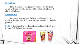 • Reliability:
It is a measure of the product will not malfunction
or fail within a specific period. E.G. Nokia cell phones &
china cell phones
• Reparability:
It measures the ease of fixing a product when it
malfunctions or fails. E.G. warranties 6 months on mobile
phones.
• Style: It describes the product’s look and feel to the buyer
to buy. E.G. Colgate toothpaste
 