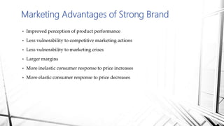  Improved perception of product performance
 Less vulnerability to competitive marketing actions
 Less vulnerability to marketing crises
 Larger margins
 More inelastic consumer response to price increases
 More elastic consumer response to price decreases
Marketing Advantages of Strong Brand
 