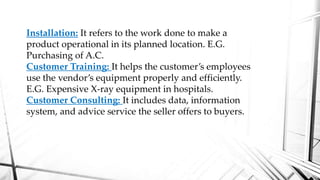 Installation: It refers to the work done to make a
product operational in its planned location. E.G.
Purchasing of A.C.
Customer Training: It helps the customer’s employees
use the vendor’s equipment properly and efficiently.
E.G. Expensive X-ray equipment in hospitals.
Customer Consulting: It includes data, information
system, and advice service the seller offers to buyers.
 