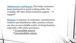 Maintenance and Repair: This helps customers
keep purchased in good working order. For
example; HP offer online technical support – “e-
support”
Returns: A nuisance to customers, manufactures,
retailers and distributors alike, product returns
are also an unavoidable reality of doing business,
especially with online purchases.
 Controllable returns
Uncontrollable returns
 