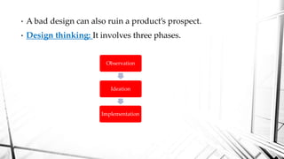 • A bad design can also ruin a product’s prospect.
• Design thinking: It involves three phases.
Observation
Ideation
Implementation
 