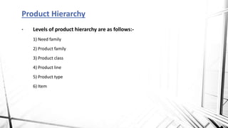 • Levels of product hierarchy are as follows:-
1) Need family
2) Product family
3) Product class
4) Product line
5) Product type
6) Item
Product Hierarchy
 