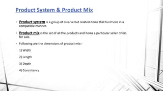 • Product system is a group of diverse but related items that functions in a
compatible manner.
• Product mix is the set of all the products and items a particular seller offers
for sale.
• Following are the dimensions of product mix:-
1) Width
2) Length
3) Depth
4) Consistency
Product System & Product Mix
 