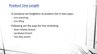 • A company can lengthens its product line in two ways:-
• Line stretching
• Line filling
• Following are the ways for line stretching
• Down-Market Stretch
• Up-Market Stretch
• Two-Way stretch
Product Line Length
 