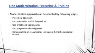 • Modernization approach can be adopted by following ways:-
• Piecemeal approach.
• Focus on either end of the product.
• Use of sale and cost analysis
• Focusing on core brand growth
• Concentrating on resources for the biggest & most established
brands
Line Modernization, Featuring & Pruning
 