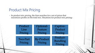 Product Mix Pricing
• In product mix pricing, the firm searches for a set of prices that
maximizes profits on the total mix. Situations for product mix pricing-
 