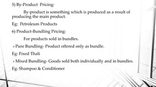 5) By-Product Pricing:
By-product is something which is produced as a result of
producing the main product.
Eg: Petroleum Products
6) Product-Bundling Pricing:
For products sold in bundles.
Pure Bundling- Product offered only as bundle.
Eg: Fixed Thali
Mixed Bundling- Goods sold both individually and in bundles.
Eg: Shampoo & Conditioner
 