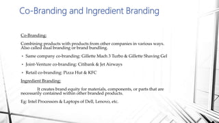 Co-Branding and Ingredient Branding
Co-Branding:
Combining products with products from other companies in various ways.
Also called dual branding or brand bundling.
 Same company co-branding: Gillette Mach 3 Turbo & Gillette Shaving Gel
 Joint-Venture co-branding: Citibank & Jet Airways
 Retail co-branding: Pizza Hut & KFC
Ingredient Branding:
It creates brand equity for materials, components, or parts that are
necessarily contained within other branded products.
Eg: Intel Processors & Laptops of Dell, Lenovo, etc.
 