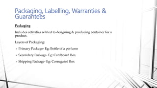 Packaging, Labelling, Warranties &
Guarantees
Packaging
Includes activities related to designing & producing container for a
product.
Layers of Packaging:
 Primary Package- Eg: Bottle of a perfume
 Secondary Package- Eg: Cardboard Box
 Shipping Package- Eg: Corrugated Box
 