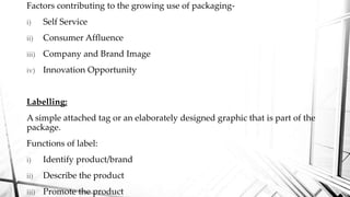 Factors contributing to the growing use of packaging-
i) Self Service
ii) Consumer Affluence
iii) Company and Brand Image
iv) Innovation Opportunity
Labelling:
A simple attached tag or an elaborately designed graphic that is part of the
package.
Functions of label:
i) Identify product/brand
ii) Describe the product
iii) Promote the product
 