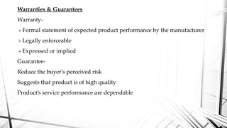 Warranties & Guarantees
Warranty-
Formal statement of expected product performance by the manufacturer
Legally enforceable
Expressed or implied
Guarantee-
Reduce the buyer’s perceived risk
Suggests that product is of high quality
Product’s service performance are dependable
 
