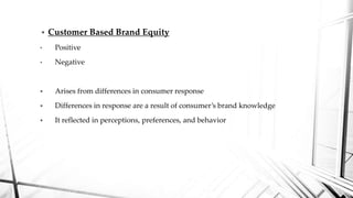  Customer Based Brand Equity
• Positive
• Negative
 Arises from differences in consumer response
 Differences in response are a result of consumer’s brand knowledge
 It reflected in perceptions, preferences, and behavior
 
