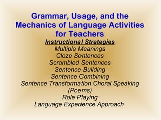 Grammar, Usage, and the Mechanics of Language Activities for Teachers Instructional Strategies Multiple Meanings Cloze Sentences Scrambled Sentences Sentence Building Sentence Combining Sentence Transformation Choral Speaking (Poems) Role Playing Language Experience Approach  