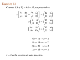 Exercice 13
   Comme k(A + B) = kA + kB, on peut écrire :

                   1 2   5 6                  12 16
              x        +                 =
                   3 4   7 8                  20 24
                                 6 8          12 16
                           x             =
                                10 12         20 24
                                6x 8x         12 16
                                         =
                               10x 12x        20 24


                                 6x = 12 → x = 2
                                 8x = 16 → x = 2
                                10x = 20 → x = 2
                                12x = 24 → x = 2

   x = 2 est la solution de cette équation.
 