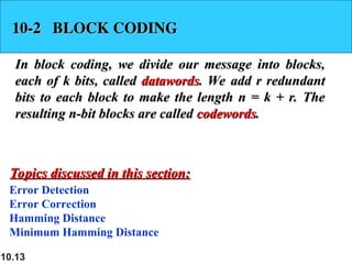 10.13
10-2 BLOCK CODING
10-2 BLOCK CODING
In block coding, we divide our message into blocks,
In block coding, we divide our message into blocks,
each of k bits, called
each of k bits, called datawords
datawords. We add r redundant
. We add r redundant
bits to each block to make the length n = k + r. The
bits to each block to make the length n = k + r. The
resulting n-bit blocks are called
resulting n-bit blocks are called codewords
codewords.
.
Error Detection
Error Correction
Hamming Distance
Minimum Hamming Distance
Topics discussed in this section:
Topics discussed in this section:
 