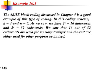 10.15
The 4B/5B block coding discussed in Chapter 4 is a good
example of this type of coding. In this coding scheme,
k = 4 and n = 5. As we saw, we have 2k
= 16 datawords
and 2n
= 32 codewords. We saw that 16 out of 32
codewords are used for message transfer and the rest are
either used for other purposes or unused.
Example 10.1
 