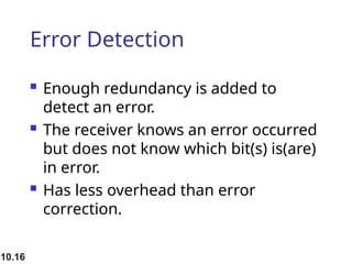 10.16
Error Detection
 Enough redundancy is added to
detect an error.
 The receiver knows an error occurred
but does not know which bit(s) is(are)
in error.
 Has less overhead than error
correction.
 