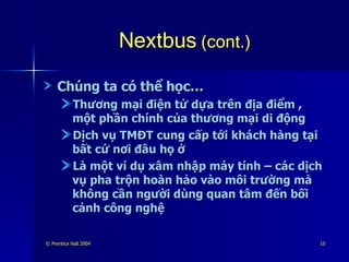 Nextbus  (cont.) Chúng ta có thể học… Thương mại điện tử dựa trên địa điểm , một phần chính của thương mại di động Dịch vụ TMĐT cung cấp tới khách hàng tại bất cứ nơi đâu họ ở Là một ví dụ xâm nhập máy tính – các dịch vụ pha trộn hoàn hảo vào môi trường mà không cần người dùng quan tâm đến bối cảnh công nghệ 