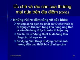 Ức chế và rào cản của thương mại dựa trên địa điểm  (cont.) Những rủi ro tiềm tàng về sức khỏe Những sóng điện từ phát ra từ các thiết bị di động có thể làm tăng khả năng ung thư là vấn đề dang được tranh cải hiện nay Các lái xe sử dụng thiết bị di động làm tăng các tai nạn xe cộ Sử dụng điện thoại di động có thể ảnh hưởng đến các thiết bị y tế nhạy cảm 