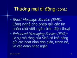 Thương mại di động  (cont.) Short Message Service (SMS):  Công nghệ cho phép gửi các tin nhắn chữ viết ngắn trên điện thoại Enhanced Messaging Service (EMS):  Là sự mở rộng của SMS có khả năng gửi các hoạt hình đơn giản, tranh bé, và các đoạn nhạc ngắn 