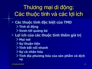 Thương mại di động: Các thuộc tính và các lợi ích Các thuộc tính đặc biệt của TMD Tính di động Vươn tới quảng bá Lợi ích của các thuộc tính thêm giá trị Mọi nơi Sự thuận tiện Tính kết nối nhanh Sự cá nhân hóa Tính địa phương hóa của sản phẩm và dịch vụ 