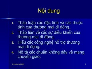 Nội dung Thảo luận các đặc tính và các thuộc tính của thương mại di động. Thảo liận về các sự điều khiển của thương mại di động. Hiểu các công nghệ hỗ trợ thương mại di động. Mô tả các chuẩn không dây và mạng chuyển giao. 
