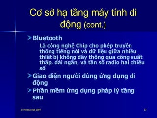 Cơ sở hạ tầng máy tính di động  (cont.) Bluetooth Là công nghệ Chip cho phép truyền thông tiếng nói và dữ liệu giữa nhiều thiết bị không dây thông qua công suất thấp, dải ngắn, và tần số radio hai chiều số Giao diện người dùng ứng dụng di động Phần mềm ứng dụng pháp lý tầng sau 
