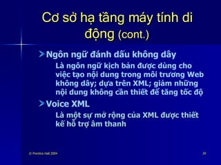 Cơ sở hạ tầng máy tính di động  (cont.) Ngôn ngữ đánh dấu không dây Là ngôn ngữ kịch bản được dùng cho việc tạo nội dung trong môi trương Web không dây; dựa trên XML; giảm những nội dung không cần thiết để tăng tốc độ Voice XML Là một sự mở rộng của XML được thiết kế hỗ trợ âm thanh 