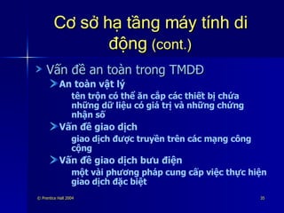 Cơ sở hạ tầng máy tính di động  (cont.) Vấn đề an toàn trong TMDĐ An toàn vật lý tên trộn có thể ăn cắp các thiết bị chứa những dữ liệu có giá trị và những chứng nhận số Vấn đề giao dịch giao dịch được truyền trên các mạng công cộng Vấn đề giao dịch bưu điện một vài phương pháp cung cấp việc thực hiện giao dịch đặc biệt 