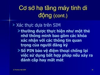 Cơ sở hạ tầng máy tính di động  (cont.) Xác thực dựa trên SIM thường được thực hiện như một thẻ nhớ thông minh bao gồm các khóa xác nhận với các thông tin quan trọng của người đăng ký Số PIN bảo vệ điệm thoại chống lại việc sử dụng bất hợp pháp nếu xảy ra đánh cắp hay mất mát 