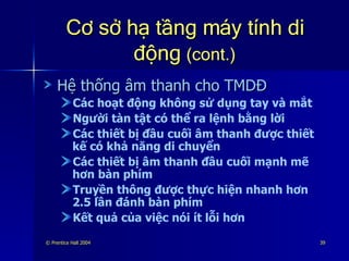 Cơ sở hạ tầng máy tính di động  (cont.) Hệ thống âm thanh cho TMDĐ Các hoạt động không sử dụng tay và mắt Người tàn tật có thể ra lệnh bằng lời Các thiết bị đầu cuối âm thanh được thiết kế có khả năng di chuyển Các thiết bị âm thanh đầu cuối mạnh mẽ hơn bàn phím Truyền thông được thực hiện nhanh hơn 2.5 lần đánh bàn phím Kết quả của việc nói ít lỗi hơn 