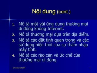 Nội dung  (cont.) Mô tả một vài ứng dụng thương mại di động không Internet. Mô tả thương mại dựa trên địa điểm. Mô tả các đặt tính quan trọng và các sử dụng hiện thời của sự thâm nhập máy tính. Mô tả các rào cản và ức chế của thương mại di động 