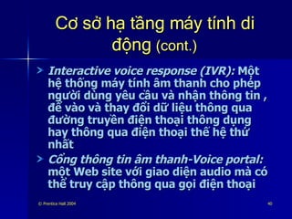 Cơ sở hạ tầng máy tính di động  (cont.) Interactive voice response (IVR):  Một hệ thống máy tính âm thanh cho phép người dùng yêu cầu và nhận thông tin , để vào và thay đổi dữ liệu thông qua đường truyền điện thoại thông dụng hay thông qua điện thoại thế hệ thứ nhất Cổng thông tin âm thanh-Voice portal:  một Web site với giao diện audio mà có thể truy cập thông qua gọi điện thoại 