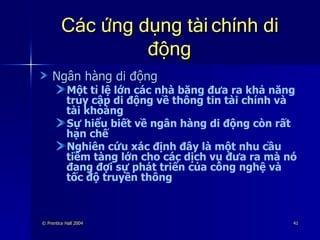 Các ứng dụng tài chính di động Ngân hàng di động Một tỉ lệ lớn các nhà băng đưa ra khả năng truy cập di động về thông tin tài chính và tài khoảng Sự hiểu biết về ngân hàng di động còn rất hạn chế Nghiên cứu xác định đây là một nhu cầu tiềm tàng lớn cho các dịch vụ đưa ra mà nó đang đợi sự phát triển của công nghệ và tốc độ truyền thông 