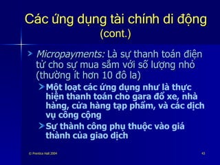 Các ứng dụng tài chính di động   (cont.) Micropayments:   Là sự thanh toán điện tử cho sự mua sắm với số lượng nhỏ (thường ít hơn 10 đô la)  Một loạt các ứng dụng như là thực hiện thanh toán cho gara đổ xe, nhà hàng, cửa hàng tạp phẩm, và các dịch vụ công cộng Sự thành công phụ thuộc vào giá thành của giao dịch 
