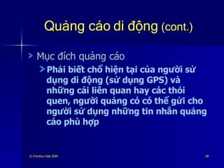Quảng cáo di động  (cont.) Mục đích quảng cáo Phải biết chổ hiện tại của người sử dụng di động (sử dụng GPS) và những cái liên quan hay các thói quen, người quảng có có thể gửi cho người sử dụng những tin nhắn quảng cáo phù hợp 